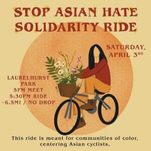 Image Description (ID): Main maroon color title reads, “Stop Asian Hate Solidarity Ride.” Subtitle maroon color reads, “Saturday, April 3rd / Laurelhurst Park / 5pm meet / 5:30pm ride / ~6.5mi / No Drop.” Grey color subtitle text reads, “This ride is meant for communities of color, centering Asian cyclists.” Image of orange grainy/printed circle on top of a yellow/light mustard background. Centered is a sketch image of an Asian femme cyclist with medium black hair, red longsleeve, orange pants & laced brown boots. They are riding a gray/blue bike with a brown basket that is holding an assortment of white, yellow & pink flowers with spattered greenery.