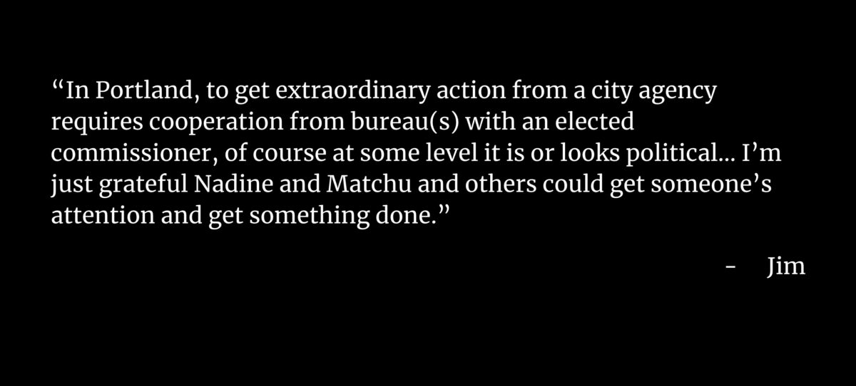 “In Portland, to get extraordinary action from a city agency requires cooperation from bureau(s) with an elected commissioner, of course at some level it is or looks political… I’m just grateful Nadine and Matchu and others could get someone’s attention and get something done.” Jim